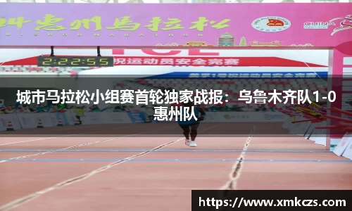城市马拉松小组赛首轮独家战报：乌鲁木齐队1-0惠州队