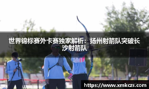 世界锦标赛外卡赛独家解析：扬州射箭队突破长沙射箭队